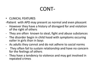 CONT-
• CLINICAL FEATURES
-Patient with APD may present as normal and even pleasant
- However they have a history of disregard for and violation
of the right of others
- They are often known to steal, fight and abuse substances
- The disorder begin in child hood with symptoms occuring
ealier in girls than in boys
- As adults they cannot and do not adhere to social norms
- They often fail to sustain relationship and have no concern
for the feelings of others
- They have a tendency to violence and may get involved in
repeated crimes
 