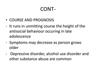 CONT-
• COURSE AND PROGNOSIS
- It runs in unmitting course the height of the
antisocial behaviour occuring in late
adolescence
- Symptoms may decrease as person grows
older
- Depressive disorder, alcohol use disorder and
other substance abuse are common
 