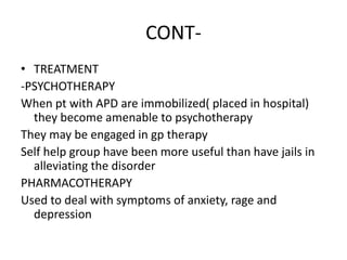 CONT-
• TREATMENT
-PSYCHOTHERAPY
When pt with APD are immobilized( placed in hospital)
they become amenable to psychotherapy
They may be engaged in gp therapy
Self help group have been more useful than have jails in
alleviating the disorder
PHARMACOTHERAPY
Used to deal with symptoms of anxiety, rage and
depression
 