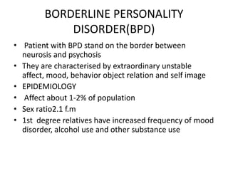 BORDERLINE PERSONALITY
DISORDER(BPD)
• Patient with BPD stand on the border between
neurosis and psychosis
• They are characterised by extraordinary unstable
affect, mood, behavior object relation and self image
• EPIDEMIOLOGY
• Affect about 1-2% of population
• Sex ratio2.1 f.m
• 1st degree relatives have increased frequency of mood
disorder, alcohol use and other substance use
 