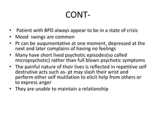 CONT-
• Patient with BPD always appear to be in a state of crisis
• Mood swings are common
• Pt can be auqumentative at one moment, depressed at the
next and later complains of having no feelings
• Many have short lived psychotic episodes(so called
micropsychotic) rather than full blown psychotic symptoms
• The painful nature of their lives is reflected in repetitive self
destrutive acts such as- pt may slash their wrist and
perform other self mutilation to elicit help from others or
to express anger
• They are unable to maintain a relationship
 