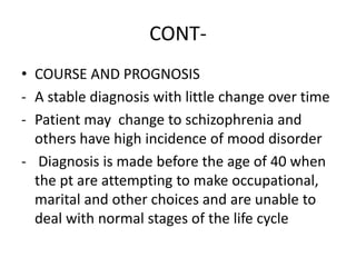 CONT-
• COURSE AND PROGNOSIS
- A stable diagnosis with little change over time
- Patient may change to schizophrenia and
others have high incidence of mood disorder
- Diagnosis is made before the age of 40 when
the pt are attempting to make occupational,
marital and other choices and are unable to
deal with normal stages of the life cycle
 