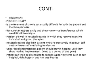 CONT-
• TREATMENT
-PSYCHOTHERAPY
-Is the treament of choice but usually difficuilt for both the patient and
the therapist alike
-Because can regress easily and show –ve or +ve transference which
are difficuilt to analyze
-Pattient do well in hospital settings in which they receive intensive
individual and group therapies
-Hospital settings also limit patient who are excessively impulsive, self
destructive or self mutilating tendencies
-Under ideal circumstances patient should stay in hospital until they
show marked improvement (ie up to a period of one year)
-Patient can then be discharged to special support systems such as day
hospital,night hospital and half way houses
 