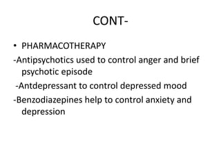 CONT-
• PHARMACOTHERAPY
-Antipsychotics used to control anger and brief
psychotic episode
-Antdepressant to control depressed mood
-Benzodiazepines help to control anxiety and
depression
 