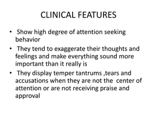 CLINICAL FEATURES
• Show high degree of attention seeking
behavior
• They tend to exaggerate their thoughts and
feelings and make everything sound more
important than it really is
• They display temper tantrums ,tears and
accusations when they are not the center of
attention or are not receiving praise and
approval
 