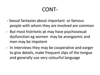 CONT-
- Sexual fantasies about important or famous
people with whom they are involved are common
- But most histrionic pt may have psychosexual
dysfunction eg women may be anorgasmic and
men may be impotent
- In interviews they may be cooperative and earger
to give details, make frequent slips of the tongue
and generally use very colourful language
 