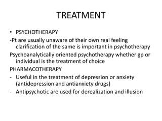 TREATMENT
• PSYCHOTHERAPY
-Pt are usually unaware of their own real feeling
clarification of the same is important in psychotherapy
Psychoanalytically oriented psychotherapy whether gp or
individual is the treatment of choice
PHARMACOTHERAPY
- Useful in the treatment of depression or anxiety
(antidepression and antianxiety drugs)
- Antipsychotic are used for derealization and illusion
 
