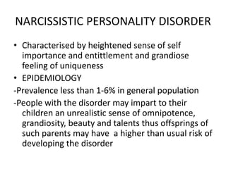 NARCISSISTIC PERSONALITY DISORDER
• Characterised by heightened sense of self
importance and entittlement and grandiose
feeling of uniqueness
• EPIDEMIOLOGY
-Prevalence less than 1-6% in general population
-People with the disorder may impart to their
children an unrealistic sense of omnipotence,
grandiosity, beauty and talents thus offsprings of
such parents may have a higher than usual risk of
developing the disorder
 
