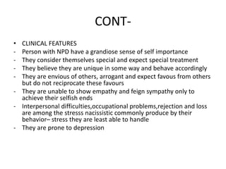 CONT-
• CLINICAL FEATURES
- Person with NPD have a grandiose sense of self importance
- They consider themselves special and expect special treatment
- They believe they are unique in some way and behave accordingly
- They are envious of others, arrogant and expect favous from others
but do not reciprocate these favours
- They are unable to show empathy and feign sympathy only to
achieve their selfish ends
- Interpersonal difficulties,occupational problems,rejection and loss
are among the stresss nacissistic commonly produce by their
behavior– stress they are least able to handle
- They are prone to depression
 