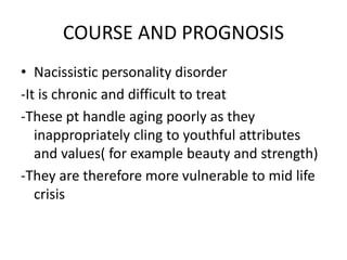 COURSE AND PROGNOSIS
• Nacissistic personality disorder
-It is chronic and difficult to treat
-These pt handle aging poorly as they
inappropriately cling to youthful attributes
and values( for example beauty and strength)
-They are therefore more vulnerable to mid life
crisis
 