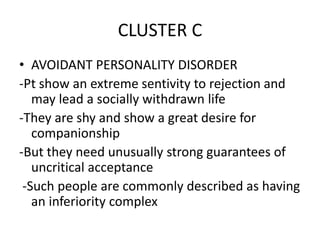 CLUSTER C
• AVOIDANT PERSONALITY DISORDER
-Pt show an extreme sentivity to rejection and
may lead a socially withdrawn life
-They are shy and show a great desire for
companionship
-But they need unusually strong guarantees of
uncritical acceptance
-Such people are commonly described as having
an inferiority complex
 