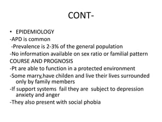CONT-
• EPIDEMIOLOGY
-APD is common
-Prevalence is 2-3% of the general population
-No information available on sex ratio or familial pattern
COURSE AND PROGNOSIS
-Pt are able to function in a protected environment
-Some marry,have childen and live their lives surrounded
only by family members
-If support systems fail they are subject to depression
anxiety and anger
-They also present with social phobia
 