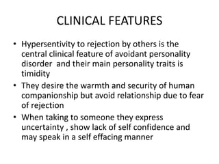 CLINICAL FEATURES
• Hypersentivity to rejection by others is the
central clinical feature of avoidant personality
disorder and their main personality traits is
timidity
• They desire the warmth and security of human
companionship but avoid relationship due to fear
of rejection
• When taking to someone they express
uncertainty , show lack of self confidence and
may speak in a self effacing manner
 