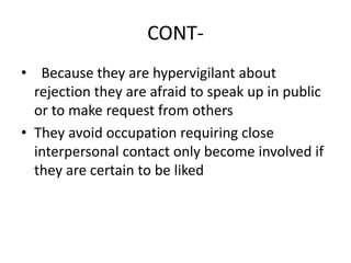 CONT-
• Because they are hypervigilant about
rejection they are afraid to speak up in public
or to make request from others
• They avoid occupation requiring close
interpersonal contact only become involved if
they are certain to be liked
 