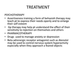 TREATMENT
PSYCHOTHERAPY
• Assertiveness training a form of behavioh therapy may
teach pt to express their needs openly and to enlarge
their self esteem
• Gp therapy may help pt understand the effect of their
sensitivity to rejection on themselves and others
• PHARMACOTHERAPY
• Drugs used to manage anxiety or depression
• Beta adrenergic receptor antagonist such as Atenolol
may be used to control nervous system hyperactivity
especially when they approach a feared objects
 