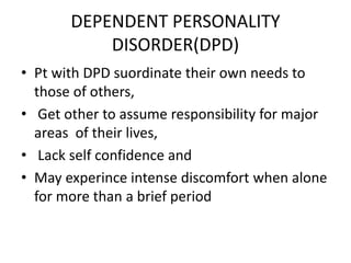 DEPENDENT PERSONALITY
DISORDER(DPD)
• Pt with DPD suordinate their own needs to
those of others,
• Get other to assume responsibility for major
areas of their lives,
• Lack self confidence and
• May experince intense discomfort when alone
for more than a brief period
 