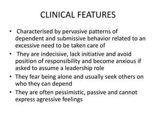 CLINICAL FEATURES
• Characterised by pervasive patterns of
dependent and submissive behavior related to an
excessive need to be taken care of
• They are indecisive, lack initiative and avoid
position of responsibility and become anxious if
asked to assume a leadership role
• They fear being alone and usually seek others on
who they can depend
• They are often pessimistic, passive and cannot
express agressive feelings
 