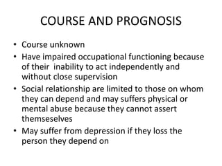 COURSE AND PROGNOSIS
• Course unknown
• Have impaired occupational functioning because
of their inability to act independently and
without close supervision
• Social relationship are limited to those on whom
they can depend and may suffers physical or
mental abuse because they cannot assert
themseselves
• May suffer from depression if they loss the
person they depend on
 