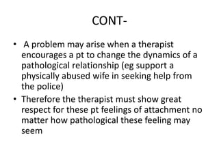 CONT-
• A problem may arise when a therapist
encourages a pt to change the dynamics of a
pathological relationship (eg support a
physically abused wife in seeking help from
the police)
• Therefore the therapist must show great
respect for these pt feelings of attachment no
matter how pathological these feeling may
seem
 