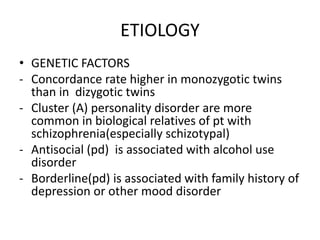 ETIOLOGY
• GENETIC FACTORS
- Concordance rate higher in monozygotic twins
than in dizygotic twins
- Cluster (A) personality disorder are more
common in biological relatives of pt with
schizophrenia(especially schizotypal)
- Antisocial (pd) is associated with alcohol use
disorder
- Borderline(pd) is associated with family history of
depression or other mood disorder
 