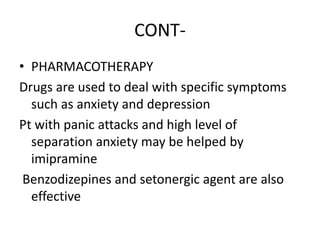 CONT-
• PHARMACOTHERAPY
Drugs are used to deal with specific symptoms
such as anxiety and depression
Pt with panic attacks and high level of
separation anxiety may be helped by
imipramine
Benzodizepines and setonergic agent are also
effective
 