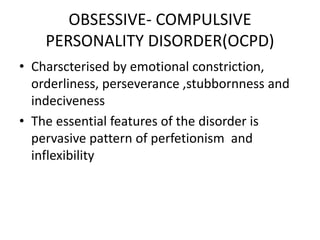 OBSESSIVE- COMPULSIVE
PERSONALITY DISORDER(OCPD)
• Charscterised by emotional constriction,
orderliness, perseverance ,stubbornness and
indeciveness
• The essential features of the disorder is
pervasive pattern of perfetionism and
inflexibility
 