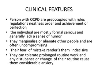 CLINICAL FEATURES
• Person with OCPD are preoccupied with rules
regulations neatness order and achievement of
perfection
• the individual are mostly formal serious and
generally lack a sense of humor
• They marginalise or alienate other people and are
often uncompromising
• Their fear of mistake render’s them indecisive
• They can tolerate prolonged routine work and
any distubance or change of their routine cause
them considerable anxiety
 