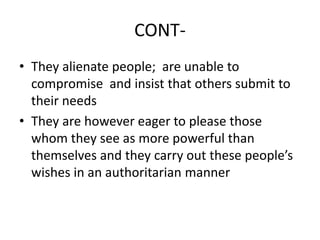 CONT-
• They alienate people; are unable to
compromise and insist that others submit to
their needs
• They are however eager to please those
whom they see as more powerful than
themselves and they carry out these people’s
wishes in an authoritarian manner
 