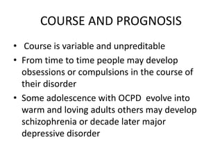 COURSE AND PROGNOSIS
• Course is variable and unpreditable
• From time to time people may develop
obsessions or compulsions in the course of
their disorder
• Some adolescence with OCPD evolve into
warm and loving adults others may develop
schizophrenia or decade later major
depressive disorder
 