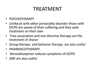 TREATMENT
• PSYCHOTHERAPY
• Unlike pt with other personality disorder those with
OCPD are aware of their suffering and they seek
treatment on their own
• Free association and non directive therapy are the
treatment of choice
• Group therapy and behavior therapy are also useful
• PHARMACOTHERAPY
• Benzodiazepines reduces symptoms of OCPD
• SSRI are also useful
 