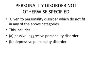 PERSONALITY DISORDER NOT
OTHERWISE SPECIFIED
• Given to personality disorder which do not fit
in any of the above categories
• This includes
• (a) passive- aggresive personality disorder
• (b) depressive personality disorder
 