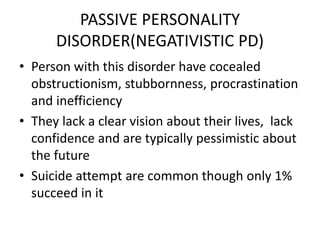 PASSIVE PERSONALITY
DISORDER(NEGATIVISTIC PD)
• Person with this disorder have cocealed
obstructionism, stubbornness, procrastination
and inefficiency
• They lack a clear vision about their lives, lack
confidence and are typically pessimistic about
the future
• Suicide attempt are common though only 1%
succeed in it
 