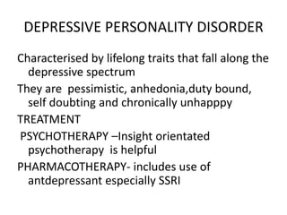 DEPRESSIVE PERSONALITY DISORDER
Characterised by lifelong traits that fall along the
depressive spectrum
They are pessimistic, anhedonia,duty bound,
self doubting and chronically unhapppy
TREATMENT
PSYCHOTHERAPY –Insight orientated
psychotherapy is helpful
PHARMACOTHERAPY- includes use of
antdepressant especially SSRI
 