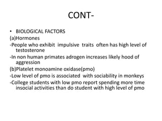 CONT-
• BIOLOGICAL FACTORS
(a)Hormones
-People who exhibit impulsive traits often has high level of
testosterone
-In non human primates adrogen increases likely hood of
aggression
(b)Platelet monoamine oxidase(pmo)
-Low level of pmo is associated with sociability in monkeys
-College students with low pmo report spending more time
insocial activities than do student with high level of pmo
 