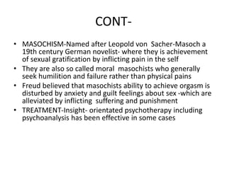 CONT-
• MASOCHISM-Named after Leopold von Sacher-Masoch a
19th century German novelist- where they is achievement
of sexual gratification by inflicting pain in the self
• They are also so called moral masochists who generally
seek humilition and failure rather than physical pains
• Freud believed that masochists ability to achieve orgasm is
disturbed by anxiety and guilt feelings about sex -which are
alleviated by inflicting suffering and punishment
• TREATMENT-Insight- orientated psychotherapy including
psychoanalysis has been effective in some cases
 