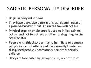 SADISTIC PERSONALITY DISORDER
• Begin in early adulthood
• They have pervasive pattern of cruel deamining and
agressive behavior that is directed towards others
• Physical cruelity or violence is used to inflict pain on
others and not to achieve another goal eg mugging in
order to steal
• People with this disorder like to humiliate or demean
people infront of others and have usuallly treated or
disciplined people uncommonly harshly especially
children
• They are fascinated by ,weapons, injury or torture
 