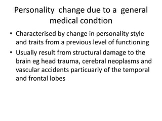 Personality change due to a general
medical condtion
• Characterised by change in personality style
and traits from a previous level of functioning
• Usually result from structural damage to the
brain eg head trauma, cerebral neoplasms and
vascular accidents particuarly of the temporal
and frontal lobes
 