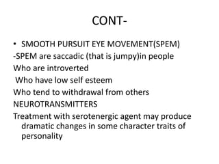 CONT-
• SMOOTH PURSUIT EYE MOVEMENT(SPEM)
-SPEM are saccadic (that is jumpy)in people
Who are introverted
Who have low self esteem
Who tend to withdrawal from others
NEUROTRANSMITTERS
Treatment with serotenergic agent may produce
dramatic changes in some character traits of
personality
 