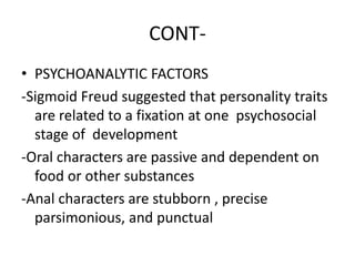 CONT-
• PSYCHOANALYTIC FACTORS
-Sigmoid Freud suggested that personality traits
are related to a fixation at one psychosocial
stage of development
-Oral characters are passive and dependent on
food or other substances
-Anal characters are stubborn , precise
parsimonious, and punctual
 