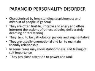 PARANOID PERSONALITY DISORDER
• Characterised by long standing suspiciouness and
mistrust of people in general
• They are often hostile, irritable and angry and often
interpret the actions of others as being deliberately
deaming or threatening
• They tend to be pathological jealous and augmentative
• They are usually unemotional and fail to maintain
friendly relationship
• In some cases may show stubbornness and feeling of
self importance
• They pay close attention to power and rank
 
