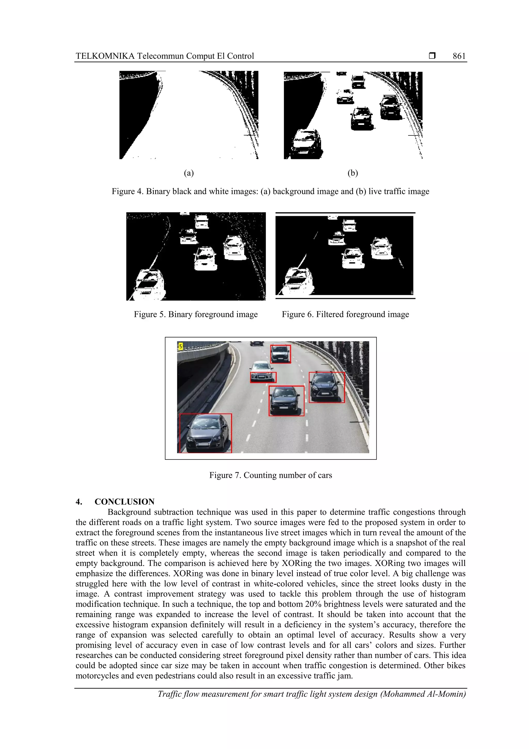 TELKOMNIKA Telecommun Comput El Control 
Traffic flow measurement for smart traffic light system design (Mohammed Al-Momin)
861
(a) (b)
Figure 4. Binary black and white images: (a) background image and (b) live traffic image
Figure 5. Binary foreground image Figure 6. Filtered foreground image
Figure 7. Counting number of cars
4. CONCLUSION
Background subtraction technique was used in this paper to determine traffic congestions through
the different roads on a traffic light system. Two source images were fed to the proposed system in order to
extract the foreground scenes from the instantaneous live street images which in turn reveal the amount of the
traffic on these streets. These images are namely the empty background image which is a snapshot of the real
street when it is completely empty, whereas the second image is taken periodically and compared to the
empty background. The comparison is achieved here by XORing the two images. XORing two images will
emphasize the differences. XORing was done in binary level instead of true color level. A big challenge was
struggled here with the low level of contrast in white-colored vehicles, since the street looks dusty in the
image. A contrast improvement strategy was used to tackle this problem through the use of histogram
modification technique. In such a technique, the top and bottom 20% brightness levels were saturated and the
remaining range was expanded to increase the level of contrast. It should be taken into account that the
excessive histogram expansion definitely will result in a deficiency in the system’s accuracy, therefore the
range of expansion was selected carefully to obtain an optimal level of accuracy. Results show a very
promising level of accuracy even in case of low contrast levels and for all cars’ colors and sizes. Further
researches can be conducted considering street foreground pixel density rather than number of cars. This idea
could be adopted since car size may be taken in account when traffic congestion is determined. Other bikes
motorcycles and even pedestrians could also result in an excessive traffic jam.
(a) Binary Background Image (b) Binary Live Traffic Image
(a) Binary Background Image (b) Binary Live Traffic Image
 