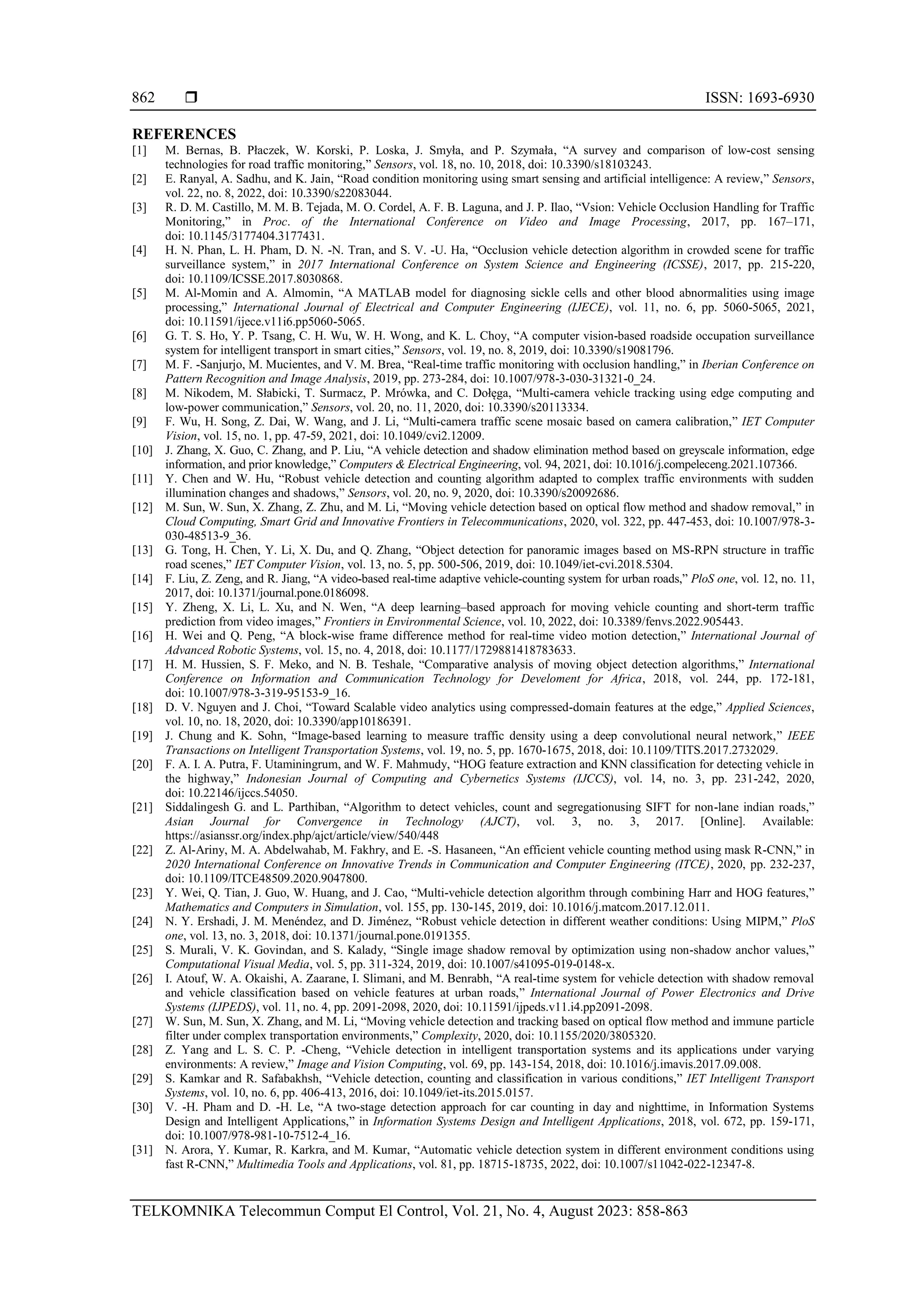  ISSN: 1693-6930
TELKOMNIKA Telecommun Comput El Control, Vol. 21, No. 4, August 2023: 858-863
862
REFERENCES
[1] M. Bernas, B. Płaczek, W. Korski, P. Loska, J. Smyła, and P. Szymała, “A survey and comparison of low-cost sensing
technologies for road traffic monitoring,” Sensors, vol. 18, no. 10, 2018, doi: 10.3390/s18103243.
[2] E. Ranyal, A. Sadhu, and K. Jain, “Road condition monitoring using smart sensing and artificial intelligence: A review,” Sensors,
vol. 22, no. 8, 2022, doi: 10.3390/s22083044.
[3] R. D. M. Castillo, M. M. B. Tejada, M. O. Cordel, A. F. B. Laguna, and J. P. Ilao, “Vsion: Vehicle Occlusion Handling for Traffic
Monitoring,” in Proc. of the International Conference on Video and Image Processing, 2017, pp. 167–171,
doi: 10.1145/3177404.3177431.
[4] H. N. Phan, L. H. Pham, D. N. -N. Tran, and S. V. -U. Ha, “Occlusion vehicle detection algorithm in crowded scene for traffic
surveillance system,” in 2017 International Conference on System Science and Engineering (ICSSE), 2017, pp. 215-220,
doi: 10.1109/ICSSE.2017.8030868.
[5] M. Al-Momin and A. Almomin, “A MATLAB model for diagnosing sickle cells and other blood abnormalities using image
processing,” International Journal of Electrical and Computer Engineering (IJECE), vol. 11, no. 6, pp. 5060-5065, 2021,
doi: 10.11591/ijece.v11i6.pp5060-5065.
[6] G. T. S. Ho, Y. P. Tsang, C. H. Wu, W. H. Wong, and K. L. Choy, “A computer vision-based roadside occupation surveillance
system for intelligent transport in smart cities,” Sensors, vol. 19, no. 8, 2019, doi: 10.3390/s19081796.
[7] M. F. -Sanjurjo, M. Mucientes, and V. M. Brea, “Real-time traffic monitoring with occlusion handling,” in Iberian Conference on
Pattern Recognition and Image Analysis, 2019, pp. 273-284, doi: 10.1007/978-3-030-31321-0_24.
[8] M. Nikodem, M. Słabicki, T. Surmacz, P. Mrówka, and C. Dołęga, “Multi-camera vehicle tracking using edge computing and
low-power communication,” Sensors, vol. 20, no. 11, 2020, doi: 10.3390/s20113334.
[9] F. Wu, H. Song, Z. Dai, W. Wang, and J. Li, “Multi-camera traffic scene mosaic based on camera calibration,” IET Computer
Vision, vol. 15, no. 1, pp. 47-59, 2021, doi: 10.1049/cvi2.12009.
[10] J. Zhang, X. Guo, C. Zhang, and P. Liu, “A vehicle detection and shadow elimination method based on greyscale information, edge
information, and prior knowledge,” Computers & Electrical Engineering, vol. 94, 2021, doi: 10.1016/j.compeleceng.2021.107366.
[11] Y. Chen and W. Hu, “Robust vehicle detection and counting algorithm adapted to complex traffic environments with sudden
illumination changes and shadows,” Sensors, vol. 20, no. 9, 2020, doi: 10.3390/s20092686.
[12] M. Sun, W. Sun, X. Zhang, Z. Zhu, and M. Li, “Moving vehicle detection based on optical flow method and shadow removal,” in
Cloud Computing, Smart Grid and Innovative Frontiers in Telecommunications, 2020, vol. 322, pp. 447-453, doi: 10.1007/978-3-
030-48513-9_36.
[13] G. Tong, H. Chen, Y. Li, X. Du, and Q. Zhang, “Object detection for panoramic images based on MS-RPN structure in traffic
road scenes,” IET Computer Vision, vol. 13, no. 5, pp. 500-506, 2019, doi: 10.1049/iet-cvi.2018.5304.
[14] F. Liu, Z. Zeng, and R. Jiang, “A video-based real-time adaptive vehicle-counting system for urban roads,” PloS one, vol. 12, no. 11,
2017, doi: 10.1371/journal.pone.0186098.
[15] Y. Zheng, X. Li, L. Xu, and N. Wen, “A deep learning–based approach for moving vehicle counting and short-term traffic
prediction from video images,” Frontiers in Environmental Science, vol. 10, 2022, doi: 10.3389/fenvs.2022.905443.
[16] H. Wei and Q. Peng, “A block-wise frame difference method for real-time video motion detection,” International Journal of
Advanced Robotic Systems, vol. 15, no. 4, 2018, doi: 10.1177/1729881418783633.
[17] H. M. Hussien, S. F. Meko, and N. B. Teshale, “Comparative analysis of moving object detection algorithms,” International
Conference on Information and Communication Technology for Develoment for Africa, 2018, vol. 244, pp. 172-181,
doi: 10.1007/978-3-319-95153-9_16.
[18] D. V. Nguyen and J. Choi, “Toward Scalable video analytics using compressed-domain features at the edge,” Applied Sciences,
vol. 10, no. 18, 2020, doi: 10.3390/app10186391.
[19] J. Chung and K. Sohn, “Image-based learning to measure traffic density using a deep convolutional neural network,” IEEE
Transactions on Intelligent Transportation Systems, vol. 19, no. 5, pp. 1670-1675, 2018, doi: 10.1109/TITS.2017.2732029.
[20] F. A. I. A. Putra, F. Utaminingrum, and W. F. Mahmudy, “HOG feature extraction and KNN classification for detecting vehicle in
the highway,” Indonesian Journal of Computing and Cybernetics Systems (IJCCS), vol. 14, no. 3, pp. 231-242, 2020,
doi: 10.22146/ijccs.54050.
[21] Siddalingesh G. and L. Parthiban, “Algorithm to detect vehicles, count and segregationusing SIFT for non-lane indian roads,”
Asian Journal for Convergence in Technology (AJCT), vol. 3, no. 3, 2017. [Online]. Available:
https://asianssr.org/index.php/ajct/article/view/540/448
[22] Z. Al-Ariny, M. A. Abdelwahab, M. Fakhry, and E. -S. Hasaneen, “An efficient vehicle counting method using mask R-CNN,” in
2020 International Conference on Innovative Trends in Communication and Computer Engineering (ITCE), 2020, pp. 232-237,
doi: 10.1109/ITCE48509.2020.9047800.
[23] Y. Wei, Q. Tian, J. Guo, W. Huang, and J. Cao, “Multi-vehicle detection algorithm through combining Harr and HOG features,”
Mathematics and Computers in Simulation, vol. 155, pp. 130-145, 2019, doi: 10.1016/j.matcom.2017.12.011.
[24] N. Y. Ershadi, J. M. Menéndez, and D. Jiménez, “Robust vehicle detection in different weather conditions: Using MIPM,” PloS
one, vol. 13, no. 3, 2018, doi: 10.1371/journal.pone.0191355.
[25] S. Murali, V. K. Govindan, and S. Kalady, “Single image shadow removal by optimization using non-shadow anchor values,”
Computational Visual Media, vol. 5, pp. 311-324, 2019, doi: 10.1007/s41095-019-0148-x.
[26] I. Atouf, W. A. Okaishi, A. Zaarane, I. Slimani, and M. Benrabh, “A real-time system for vehicle detection with shadow removal
and vehicle classification based on vehicle features at urban roads,” International Journal of Power Electronics and Drive
Systems (IJPEDS), vol. 11, no. 4, pp. 2091-2098, 2020, doi: 10.11591/ijpeds.v11.i4.pp2091-2098.
[27] W. Sun, M. Sun, X. Zhang, and M. Li, “Moving vehicle detection and tracking based on optical flow method and immune particle
filter under complex transportation environments,” Complexity, 2020, doi: 10.1155/2020/3805320.
[28] Z. Yang and L. S. C. P. -Cheng, “Vehicle detection in intelligent transportation systems and its applications under varying
environments: A review,” Image and Vision Computing, vol. 69, pp. 143-154, 2018, doi: 10.1016/j.imavis.2017.09.008.
[29] S. Kamkar and R. Safabakhsh, “Vehicle detection, counting and classification in various conditions,” IET Intelligent Transport
Systems, vol. 10, no. 6, pp. 406-413, 2016, doi: 10.1049/iet-its.2015.0157.
[30] V. -H. Pham and D. -H. Le, “A two-stage detection approach for car counting in day and nighttime, in Information Systems
Design and Intelligent Applications,” in Information Systems Design and Intelligent Applications, 2018, vol. 672, pp. 159-171,
doi: 10.1007/978-981-10-7512-4_16.
[31] N. Arora, Y. Kumar, R. Karkra, and M. Kumar, “Automatic vehicle detection system in different environment conditions using
fast R-CNN,” Multimedia Tools and Applications, vol. 81, pp. 18715-18735, 2022, doi: 10.1007/s11042-022-12347-8.
 
