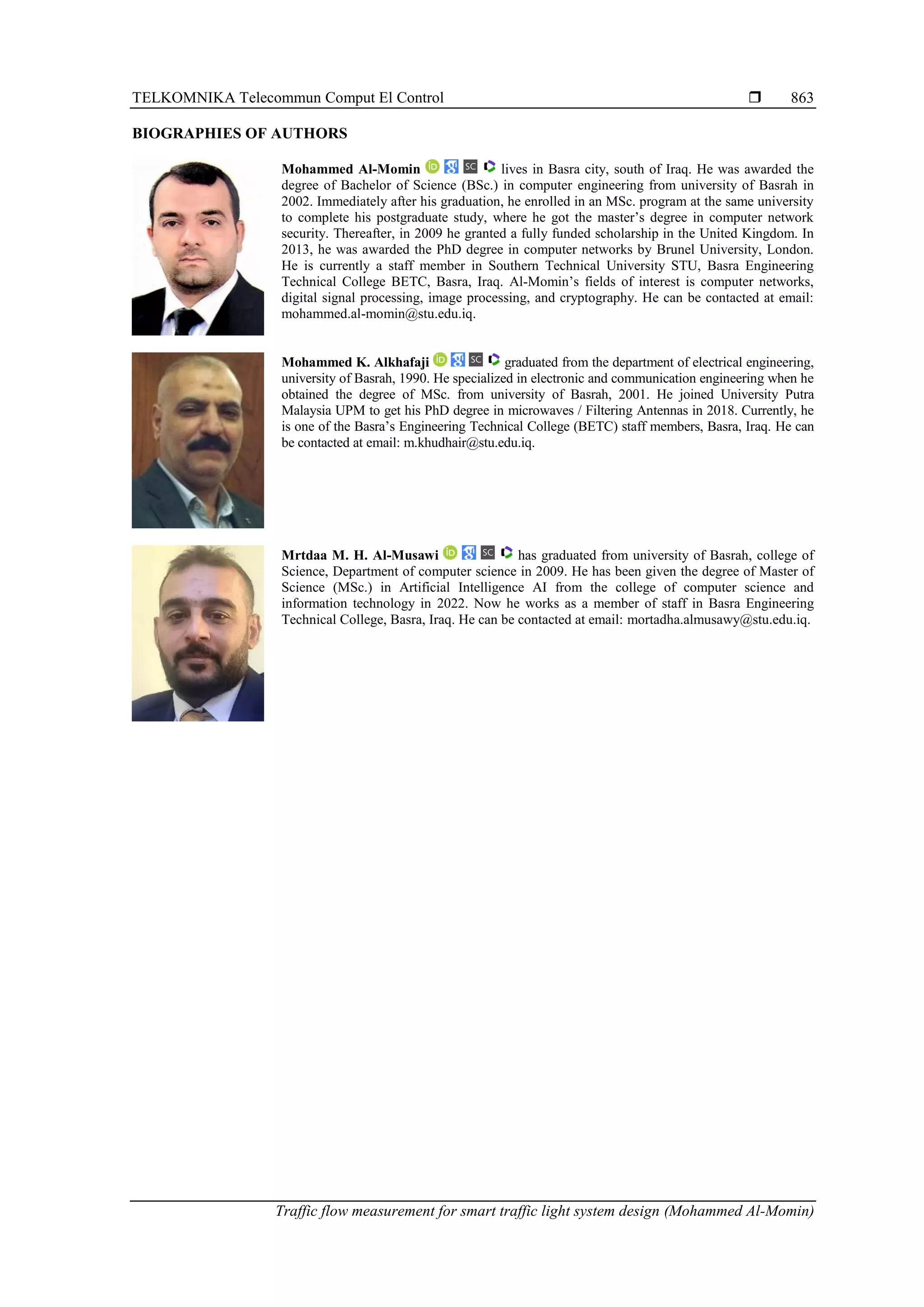 TELKOMNIKA Telecommun Comput El Control 
Traffic flow measurement for smart traffic light system design (Mohammed Al-Momin)
863
BIOGRAPHIES OF AUTHORS
Mohammed Al-Momin lives in Basra city, south of Iraq. He was awarded the
degree of Bachelor of Science (BSc.) in computer engineering from university of Basrah in
2002. Immediately after his graduation, he enrolled in an MSc. program at the same university
to complete his postgraduate study, where he got the master’s degree in computer network
security. Thereafter, in 2009 he granted a fully funded scholarship in the United Kingdom. In
2013, he was awarded the PhD degree in computer networks by Brunel University, London.
He is currently a staff member in Southern Technical University STU, Basra Engineering
Technical College BETC, Basra, Iraq. Al-Momin’s fields of interest is computer networks,
digital signal processing, image processing, and cryptography. He can be contacted at email:
mohammed.al-momin@stu.edu.iq.
Mohammed K. Alkhafaji graduated from the department of electrical engineering,
university of Basrah, 1990. He specialized in electronic and communication engineering when he
obtained the degree of MSc. from university of Basrah, 2001. He joined University Putra
Malaysia UPM to get his PhD degree in microwaves / Filtering Antennas in 2018. Currently, he
is one of the Basra’s Engineering Technical College (BETC) staff members, Basra, Iraq. He can
be contacted at email: m.khudhair@stu.edu.iq.
Mrtdaa M. H. Al-Musawi has graduated from university of Basrah, college of
Science, Department of computer science in 2009. He has been given the degree of Master of
Science (MSc.) in Artificial Intelligence AI from the college of computer science and
information technology in 2022. Now he works as a member of staff in Basra Engineering
Technical College, Basra, Iraq. He can be contacted at email: mortadha.almusawy@stu.edu.iq.
 