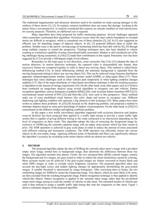 TELKOMNIKA Telecommun Comput El Control 
Traffic flow measurement for smart traffic light system design (Mohammed Al-Momin)
859
The traditional magnetometer and ultrasonic detectors need to be installed on roads causing damages to the
surfaces of these streets [1], [2]. In contrast, cameras installation does not cause that damage. Looking at the
matter from a cost perspective, it could be considered that cameras are already installed on road intersections
for security purposes. Therefore, no additional cost is required.
Many algorithms have been proposed for traffic monitoring purposes. Several challenges appeared
when researchers constructed their algorithms. Occlusion occurs when the inter-vehicle boundaries in crowded
streets are difficult to recognize, which is considered one of these obstacles [3], [4]. In [5] also suggested an
efficient way for detaching images of adjacent objects. In [6], [7] proposed different ideas to tackle this
problem. Another issue is the narrow viewing range of monitoring which has been delt with by [8], [9] through
using multiple cameras to extend the perspective. Tracking techniques have also been attached to vehicle
counting as a beneficial capability of using vision-based traffic assessment. Shadow is still considered one of the
big challenges facing researchers, in [10]-[12] made their contributions in this regard. Panoramic view has been
suggested by [13] to provide a 360-degrees angle of surveillance.
Researches on this topic goes in two directions, some researches like [14], [15] adopted the idea of
motion detection. In motion detection technique, the captured video is disassembled into frames, then
successive frames are compared together in order to detect any moving object. This method is called frame
differencing method [16]. In frame differencing method, the stationary background is separated from the
moving foreground aiming to detect any moving object [16]. This can be achieved using Gaussian distribution
approach, temporal/approximate median, Gaussian mixture model (GMM), or delta-sigma filters [17]. These
techniques face some challenges such as when vehicles park temporarily or when lighting condition changes
suddenly [17]. One of the major drawbacks of video-based surveillance technique is that the resulting accuracy
is dependent on the amount of storage requirement [18]. On the other hand, some other papers such as [19] have
been conducted on image-base analysis using several algorithms to recognize cars and vehicles. Pattern
recognition algorithms, such as histogram of gradient (HOG) [20], scale invariant feature transform (SIFT) [21],
convolutional neural network (CNN) [22] and Harr-like [23], were used in this perspective. These methods
make use of some predefined visual features like color, shape and texture to recognize cars. Different
shadowing and lighting condition still represent a big obstacle to this technique [24]. Many papers have been
written to address these problems. In [25]-[28] focused on the shadowing problem, and proposed a method to
eliminate shadows based on some prior knowledge of shadow visual properties. On the other hand, in [29]-[31]
concentrated on the different weather and lighting conditions problem.
In this paper a new traffic surveillance algorithm supported with occlusion detection and shadow
removal facilities has been proposed then applied to a traffic light timing to provide a smart traffic light
system that is capable of giving different timing to the roads connected to an intersection depending on the
level of congestion on these roads. This algorithm adopts the idea of extracting the foreground image by
exclusive or (XOR)-ing the currently captured image with an empty street picture which has been stored in
prior. The XOR operation is achieved in gray scale plane in order to reduce the amount of noise associated
with different coloring and lumination conditions. The XOR operation can efficiently extract the various
objects in the non-empty image. Applying different kinds of thresholds and filters can significantly enhance
the algorithm’s accuracy by excluding some minor objects which are almost not vehicles.
2. METHOD
The proposed algorithm adopts the idea of XORing the currently taken street’s image with a pre-taken
empty street image, termed here as background image, then determine the differences between these two
images. The algorithm includes four phases. Firstly, the two red-green-blue (RGB) colored images, namely
the background and live images, are gray-scaled in order to reduce the minor distinctions caused by coloring.
More accurate results can be achieved if the gray-scaled images are further converted to binary black and
white (BW) images in order to exclude minor brightness variations. The proposed algorithm takes into
account the day/night scenes and sudden lighting changes by appropriately thresholding the gray-scaled
images. A suitable threshold is determined by image histograms. After converting them to binary, the two
constituting images are XORed to extract the foreground image. Tiny objects, which are more likely to be noise,
are then excluded from the resulting foreground image. Pattern recognition technique is then applied to identify
vehicle-like objects. Pattern recognition is applied to the currently taken image rather than the pre-defined
empty street image aiming to count the number of vehicles on that street. The estimated number of vehicles per
road is then utilized to assign a suitable traffic light timing that suits the congestion on that street. Figure 1
shows a schematic diagram of the proposed algorithm.
 