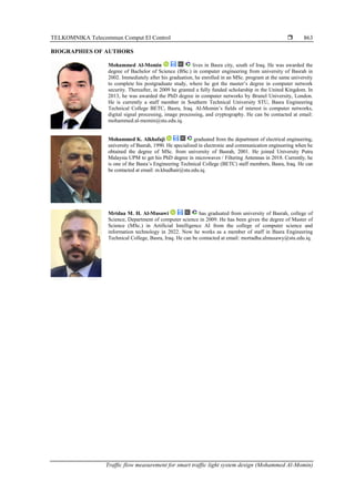 TELKOMNIKA Telecommun Comput El Control 
Traffic flow measurement for smart traffic light system design (Mohammed Al-Momin)
863
BIOGRAPHIES OF AUTHORS
Mohammed Al-Momin lives in Basra city, south of Iraq. He was awarded the
degree of Bachelor of Science (BSc.) in computer engineering from university of Basrah in
2002. Immediately after his graduation, he enrolled in an MSc. program at the same university
to complete his postgraduate study, where he got the master’s degree in computer network
security. Thereafter, in 2009 he granted a fully funded scholarship in the United Kingdom. In
2013, he was awarded the PhD degree in computer networks by Brunel University, London.
He is currently a staff member in Southern Technical University STU, Basra Engineering
Technical College BETC, Basra, Iraq. Al-Momin’s fields of interest is computer networks,
digital signal processing, image processing, and cryptography. He can be contacted at email:
mohammed.al-momin@stu.edu.iq.
Mohammed K. Alkhafaji graduated from the department of electrical engineering,
university of Basrah, 1990. He specialized in electronic and communication engineering when he
obtained the degree of MSc. from university of Basrah, 2001. He joined University Putra
Malaysia UPM to get his PhD degree in microwaves / Filtering Antennas in 2018. Currently, he
is one of the Basra’s Engineering Technical College (BETC) staff members, Basra, Iraq. He can
be contacted at email: m.khudhair@stu.edu.iq.
Mrtdaa M. H. Al-Musawi has graduated from university of Basrah, college of
Science, Department of computer science in 2009. He has been given the degree of Master of
Science (MSc.) in Artificial Intelligence AI from the college of computer science and
information technology in 2022. Now he works as a member of staff in Basra Engineering
Technical College, Basra, Iraq. He can be contacted at email: mortadha.almusawy@stu.edu.iq.
 