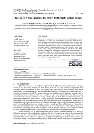 TELKOMNIKA Telecommunication Computing Electronics and Control
Vol. 21, No. 4, August 2023, pp. 858~863
ISSN: 1693-6930, DOI: 10.12928/TELKOMNIKA.v21i4.24706  858
Journal homepage: http://telkomnika.uad.ac.id
Traffic flow measurement for smart traffic light system design
Mohammed Al-Momin1
, Mohammed K. Alkhafaji2
, Mrtdaa M. H. Al-Musawi1
1
Department of Control and Automation Techniques Engineering, Basra Engineering Technical College (BETC), Southern Technical
University (STU), Basra, Iraq
2
Department of Electrical Power Techniques Engineering, Basra Engineering Technical College (BETC), Southern Technical University
(STU), Basra, Iraq
Article Info ABSTRACT
Article history:
Received Oct 19, 2022
Revised Jan 01, 2023
Accepted Feb 16, 2023
Determining congestions on intersection roads can significantly improve the
performance of a traffic light system. One of the everyday problems on our
roads nowadays is the unbalanced traffic on different roads. The blind view
of roads and the dependency on the conventional timer-based traffic light
systems can cause unnecessary delays on some arterial roads on expense of
offering a needless extra pass time on some other secondary minor roads.
In this paper, a foreground extraction model has been built in MATLAB
platform to measure the congestions on the different roads constructing an
intersection. Results show a satisfactory performance in terms of accuracy in
counting cars and in consequence reducing the wait time on some major
roads. System was tested under different weather and lighting conditions,
and results were adequately promising.
Keywords:
Image processing
Pattern recognition
Smart traffic light
Traffic flow management
Vehicle counting This is an open access article under the CC BY-SA license.
Corresponding Author:
Mohammed Al-Momin
Department of Control and Automation Techniques Engineering
Basra Engineering Technical College (BETC), Southern Technical University (STU), Basra, Iraq
Email: mohammed.al-momin@stu.edu.iq
1. INTRODUCTION
The massive increase in car production together with the substantial increase in the level of per capita
income in Iraq, the country where I live, made streets flood with cars. This resulted a non-precedent road
congestion making it intolerable to make car journeys. Cars jams in traffic lights definitely cause people
inconvenience, especially for those they have urgent journeys. Ambulance and police vehicles as well often have to
wait until these jams are resolved. This wastage in precious time could be very costy, especially when the matter is
related to human lives. Furthermore, traffic jam is considered a major factor of car accidents. One of the reasonable
solutions to road congestion problem is to manage vehicles’ flow on streets. Crossroad flow management can
significantly reduce traffic jams in cities. Although traffic light systems proved to be an effective solution,
conventional traffic lights lack fairness in dealing with roads of different levels of congestions. It is really illogical
to assign equal pass times to all the roads on an intersection since these roads are differently congested. Looking to
streets in terms of traffic on them and assigning pass times according to these traffics would be a fair decision.
Conventional traffic light systems assign similar pass times to roads on intersections, and therefore in many cases
consume extra unnecessary time on minor uncongested roads. On the other hand, other crucial major roads which
are highly congested may be offered a lesser pass-time than what is needed to resolve their congestions.
Image processing can be used as an efficient tool to measure road’s congestions for its ability in
efficiently analyzing videos and pictures. Although the task of counting the number of vehicles can be
achieved using the traditional hardware detecting sensors, camera-based monitoring offers much more
efficient facilities in terms of analysis capabilities. Image processing techniques can be used to recognize and
differentiate among a wide range of moving objects, such as long vehicles, short vehicles, and pedestrians.
 
