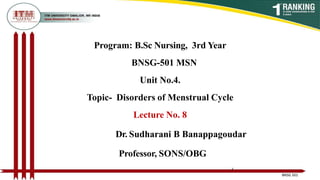 Program: B.Sc Nursing, 3rd Year
BNSG-501 MSN
Unit No.4.
Topic- Disorders of Menstrual Cycle
Lecture No. 8
Dr. Sudharani B Banappagoudar
Professor, SONS/OBG
1
BNSG 501
 