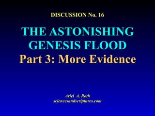 DISCUSSION No. 16
THE ASTONISHING
GENESIS FLOOD
Part 3: More Evidence
Ariel A. Roth
sciencesandscriptures.com
 