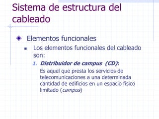 Sistema de estructura del
cableado
Elementos funcionales
 Los elementos funcionales del cableado
son:
1. Distribuidor de campus (CD):
Es aquel que presta los servicios de
telecomunicaciones a una determinada
cantidad de edificios en un espacio físico
limitado (campus)
 
