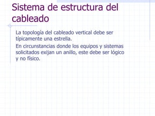 Sistema de estructura del
cableado
La topología del cableado vertical debe ser
típicamente una estrella.
En circunstancias donde los equipos y sistemas
solicitados exijan un anillo, este debe ser lógico
y no físico.
 